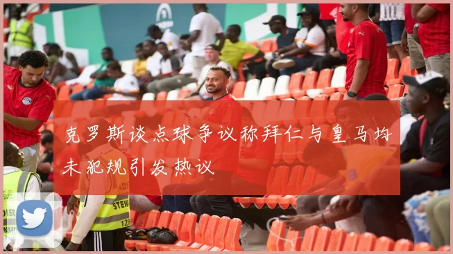 克罗斯谈点球争议称拜仁与皇马均未犯规引发热议