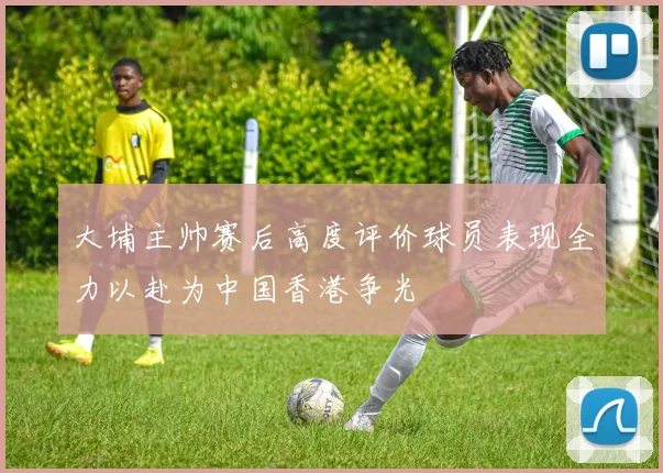 大埔主帅赛后高度评价球员表现全力以赴为中国香港争光