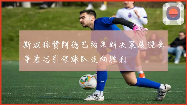 斯波称赞阿德巴约果断决策展现竞争意志引领球队走向胜利