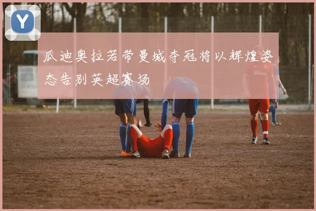 瓜迪奥拉若带曼城夺冠将以辉煌姿态告别英超赛场
