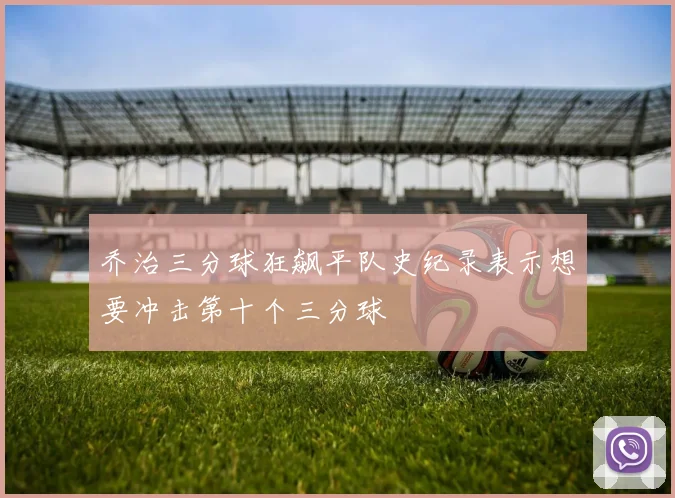 乔治三分球狂飙平队史纪录表示想要冲击第十个三分球