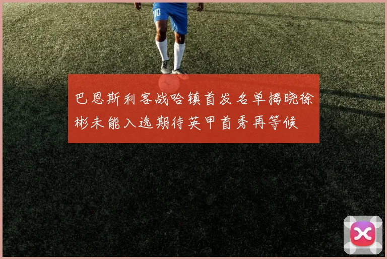 巴恩斯利客战哈镇首发名单揭晓徐彬未能入选期待英甲首秀再等候