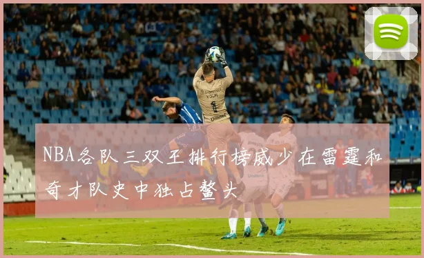 NBA各队三双王排行榜威少在雷霆和奇才队史中独占鳌头