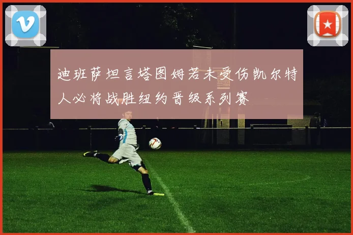 迪班萨坦言塔图姆若未受伤凯尔特人必将战胜纽约晋级系列赛