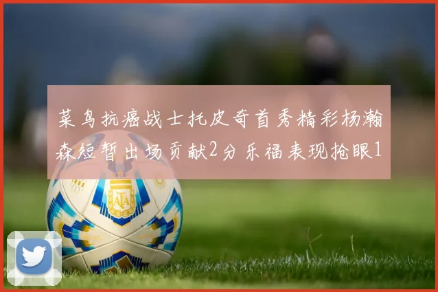 菜鸟抗癌战士托皮奇首秀精彩杨瀚森短暂出场贡献2分乐福表现抢眼14分钟斩获11分2助