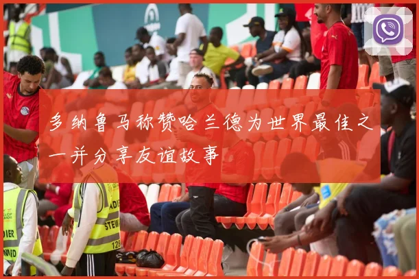 多纳鲁马称赞哈兰德为世界最佳之一并分享友谊故事