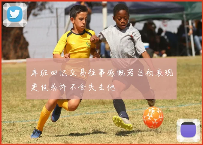 库班回忆交易往事感慨若当初表现更佳或许不会失去他