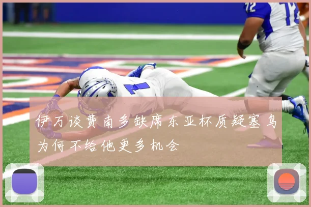 伊万谈费南多缺席东亚杯质疑塞鸟为何不给他更多机会
