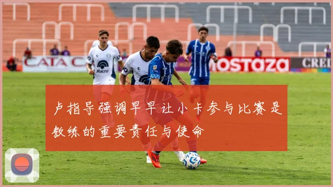 卢指导强调早早让小卡参与比赛是教练的重要责任与使命