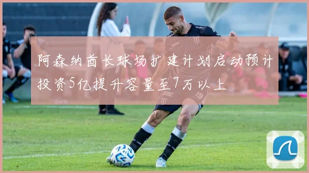 阿森纳酋长球场扩建计划启动预计投资5亿提升容量至7万以上