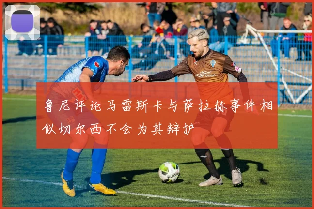 鲁尼评论马雷斯卡与萨拉赫事件相似切尔西不会为其辩护