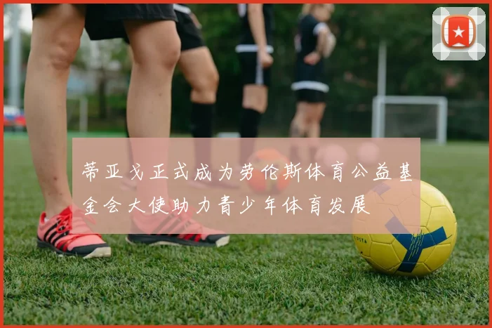 蒂亚戈正式成为劳伦斯体育公益基金会大使助力青少年体育发展