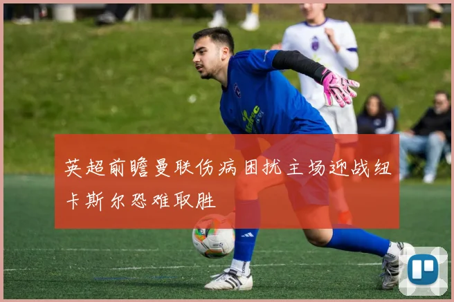 英超前瞻曼联伤病困扰主场迎战纽卡斯尔恐难取胜