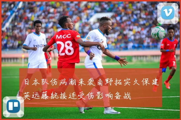 日本队伤病潮来袭南野拓实久保建英远藤航接连受伤影响备战