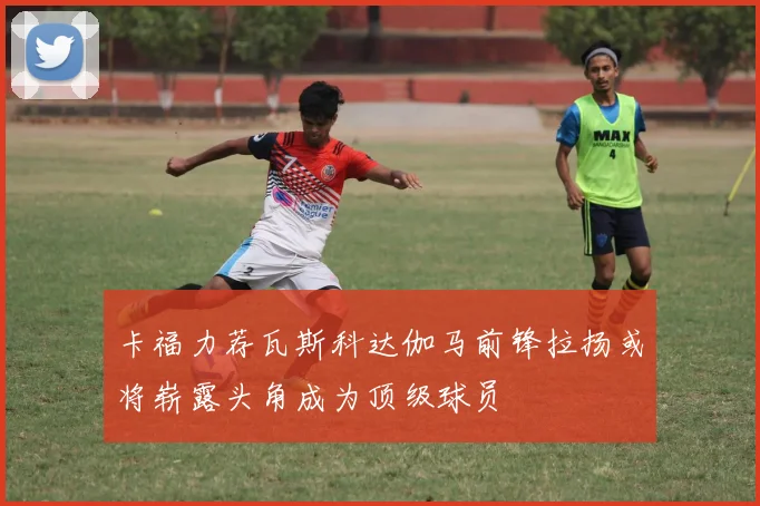 卡福力荐瓦斯科达伽马前锋拉扬或将崭露头角成为顶级球员