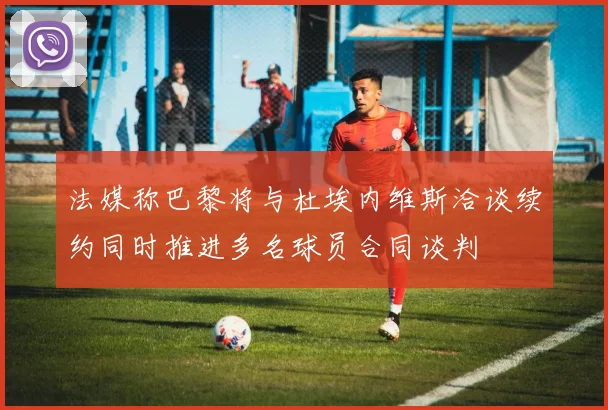 法媒称巴黎将与杜埃内维斯洽谈续约同时推进多名球员合同谈判