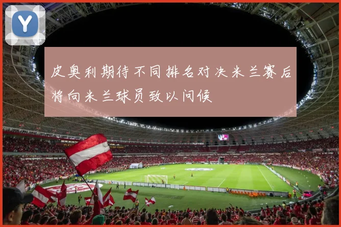 皮奥利期待不同排名对决米兰赛后将向米兰球员致以问候
