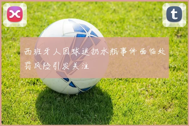 西班牙人因球迷扔水瓶事件面临处罚风险引发关注