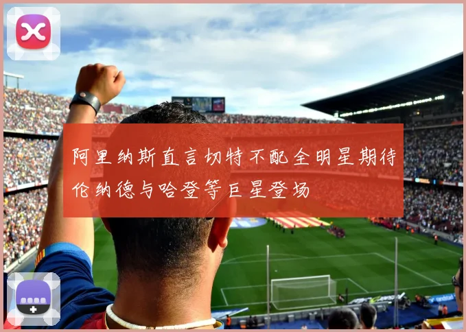 阿里纳斯直言切特不配全明星期待伦纳德与哈登等巨星登场