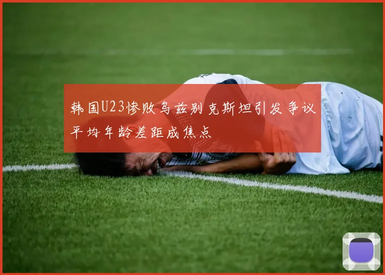 韩国U23惨败乌兹别克斯坦引发争议平均年龄差距成焦点