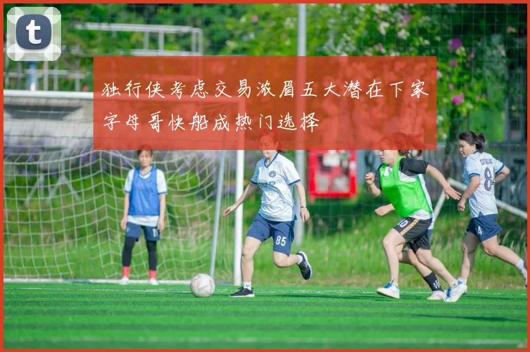 独行侠考虑交易浓眉五大潜在下家字母哥快船成热门选择