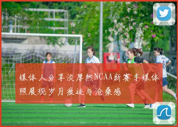 媒体人分享淡厚然NCAA新赛季媒体照展现岁月痕迹与沧桑感