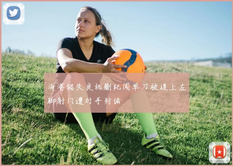 海港错失良机蒯纪闻单刀被追上左脚射门遭对手封堵