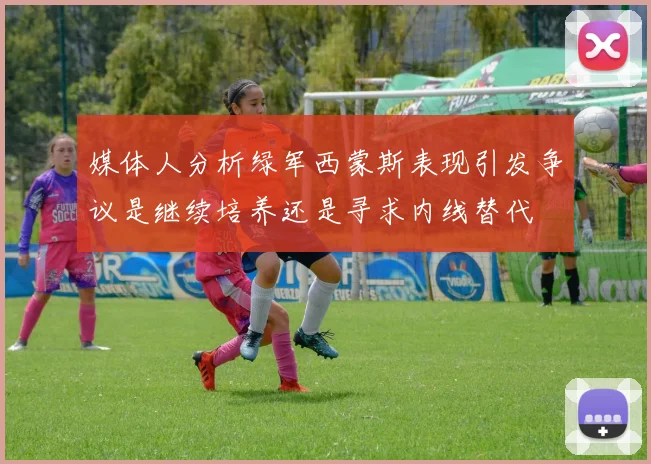 媒体人分析绿军西蒙斯表现引发争议是继续培养还是寻求内线替代