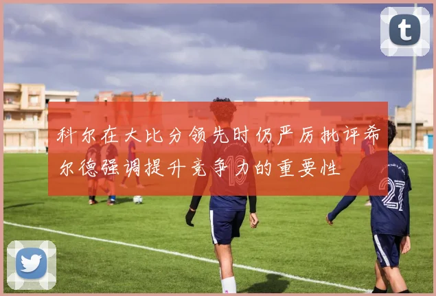 科尔在大比分领先时仍严厉批评希尔德强调提升竞争力的重要性