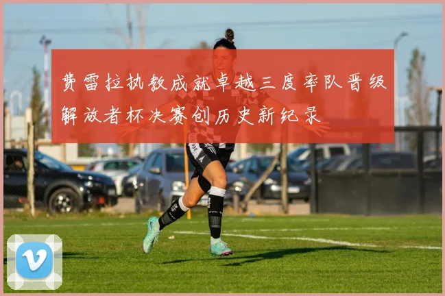 费雷拉执教成就卓越三度率队晋级解放者杯决赛创历史新纪录