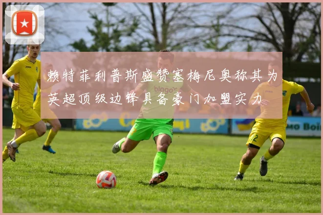 赖特菲利普斯盛赞塞梅尼奥称其为英超顶级边锋具备豪门加盟实力