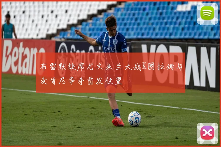 布雷默缺席尤文米兰大战K图拉姆与麦肯尼争夺首发位置