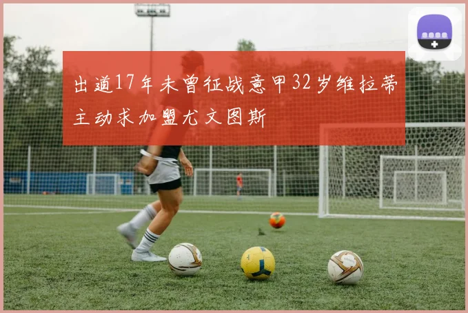 出道17年未曾征战意甲32岁维拉蒂主动求加盟尤文图斯