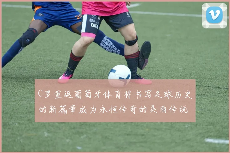 C罗重返葡萄牙体育将书写足球历史的新篇章成为永恒传奇的美丽传说