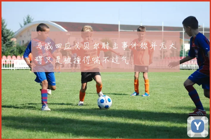 马威回应戈贝尔肘击事件称并无大碍只是被撞得喘不过气