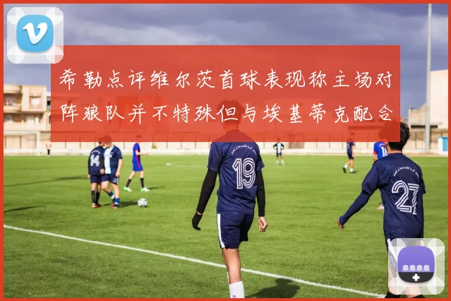 希勒点评维尔茨首球表现称主场对阵狼队并不特殊但与埃基蒂克配合默契