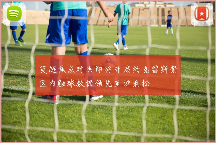 英超焦点对决即将开启约克雷斯禁区内触球数据领先里沙利松