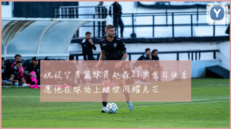 祝辽宁男篮球员赵森21岁生日快乐愿他在球场上继续闪耀光芒
