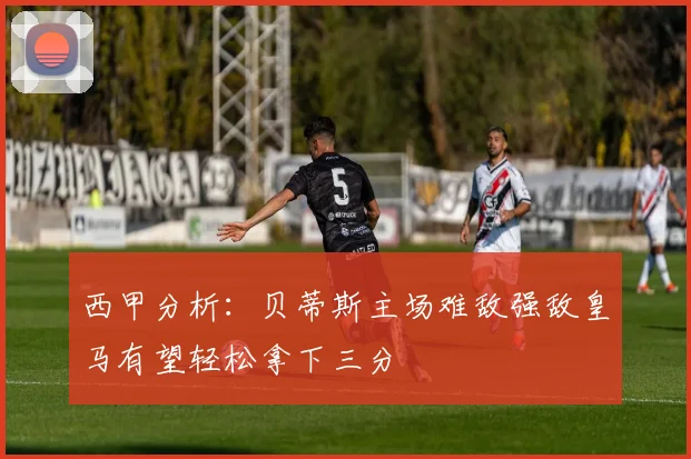 西甲分析：贝蒂斯主场难敌强敌皇马有望轻松拿下三分
