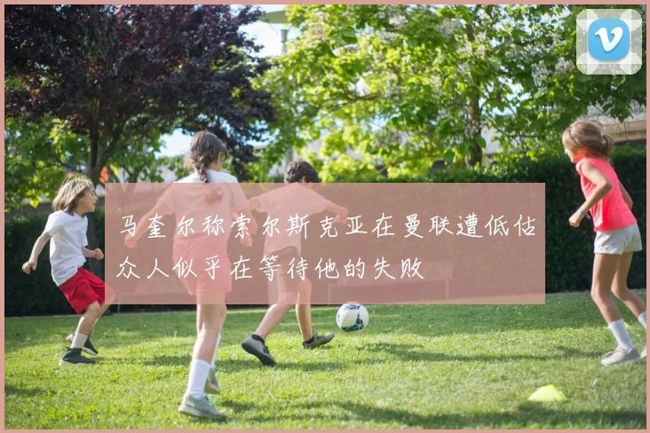 马奎尔称索尔斯克亚在曼联遭低估众人似乎在等待他的失败