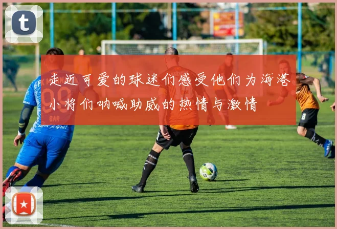 走近可爱的球迷们感受他们为海港小将们呐喊助威的热情与激情