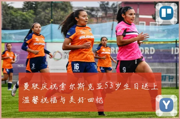 曼联庆祝索尔斯克亚53岁生日送上温馨祝福与美好回忆